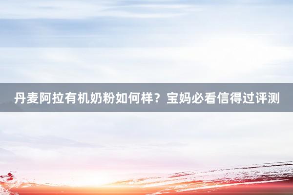 丹麦阿拉有机奶粉如何样？宝妈必看信得过评测